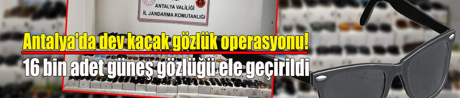 Antalya’ da 16 Bin adet kaçak gözlük ele geçirildi!